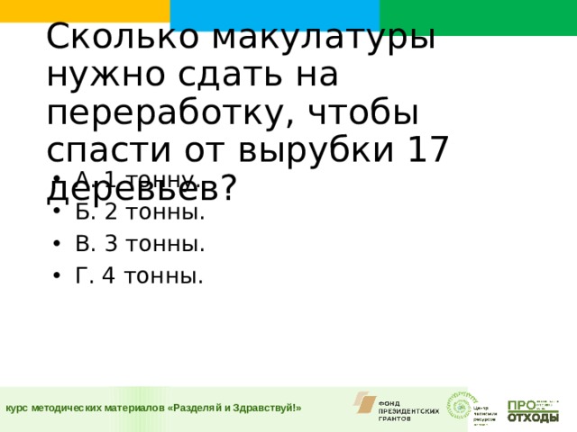 Сколько макулатуры нужно сдать на переработку, чтобы спасти от вырубки 17 деревьев?    А. 1 тонну. Б. 2 тонны. В. 3 тонны. Г. 4 тонны.  