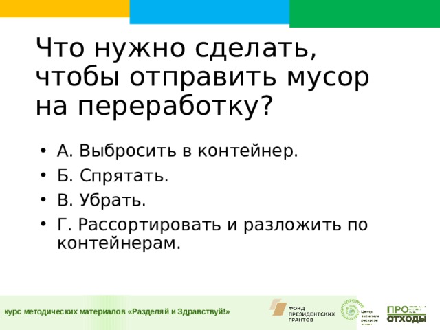  Что нужно сделать, чтобы отправить мусор на переработку?    А. Выбросить в контейнер. Б. Спрятать. В. Убрать. Г. Рассортировать и разложить по контейнерам.  