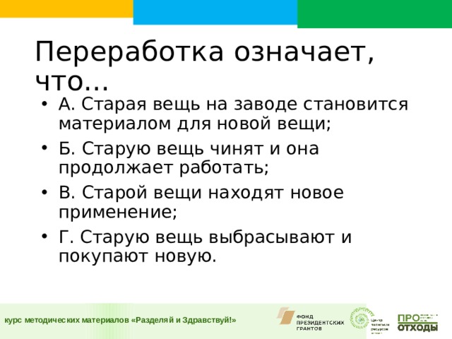 Переработка означает, что...    А. Старая вещь на заводе становится материалом для новой вещи; Б. Старую вещь чинят и она продолжает работать; В. Старой вещи находят новое применение; Г. Старую вещь выбрасывают и покупают новую.  