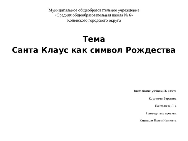 Муниципальное общеобразовательное учреждение  «Средняя общеобразовательная школа № 6»  Копейского городского округа   Тема Санта Клаус как символ Рождества   Выполнили: ученица 5Б класса Короткова Вероника Пантелеева Яна Руководитель проекта: Канашова Ирина Ивановна 