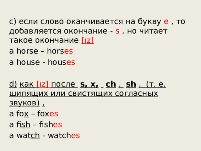c) если слово оканчивается на букву е , то добавляется окончание - s , но читает такое окончание  [ız] a horse – hors es a house - hous es d)   как [ız] после    s, х,       ch   ,    sh   ,  (т. е. шипящих или свистящих согласных звуков)   , a fo x  – fox es a fi sh  – fish es a wat ch  - watch es 