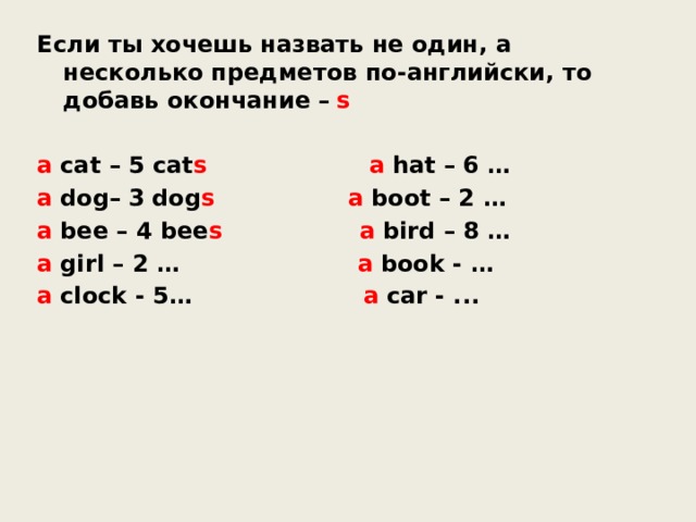 Если ты хочешь назвать не один, а несколько  предметов по-английски, то добавь окончание   –   s a   cat – 5 cat s    a   hat – 6 … a   dog–   3   dog s   a   boot – 2 … a   bee – 4 bee s    a   bird – 8 … a   girl – 2 …   a   book - … a   clock - 5…   a   car - ... 