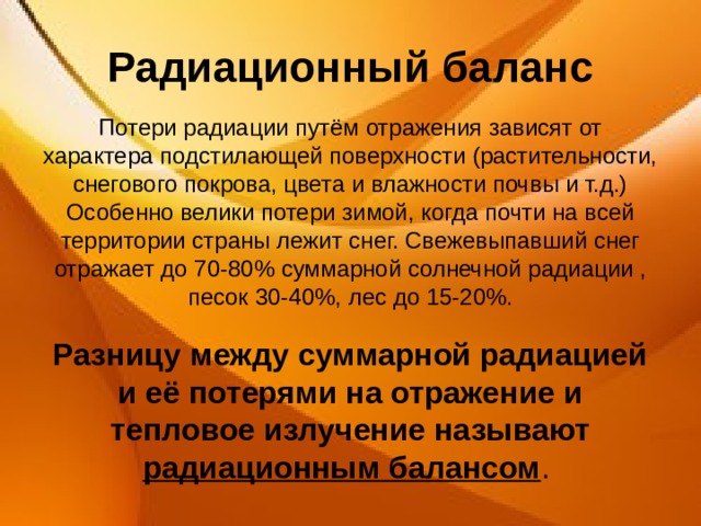 Радиационный баланс Потери радиации путём отражения зависят от характера подстилающей поверхности (растительности, снегового покрова, цвета и влажности почвы и т.д.) Особенно велики потери зимой, когда почти на всей территории страны лежит снег. Свежевыпавший снег отражает до 70-80% суммарной солнечной радиации , песок 30-40%, лес до 15-20%.  Разницу между суммарной радиацией и её потерями на отражение и тепловое излучение называют радиационным балансом . 