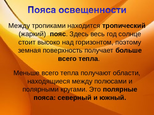 Между тропиками находится тропический (жаркий) пояс . Здесь весь год солнце стоит высоко над горизонтом, поэтому земная поверхность получает больше всего тепла . Меньше всего тепла получают области, находящиеся между полюсами и полярными кругами. Это полярные пояса: северный и южный. 