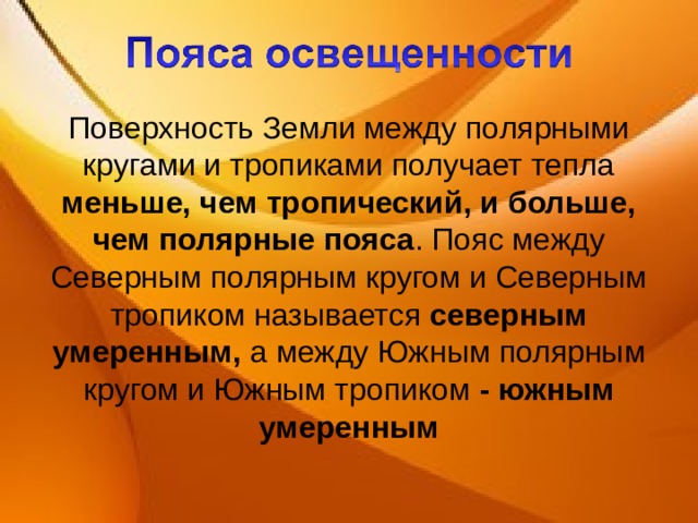 Поверхность Земли между полярными кругами и тропиками получает тепла меньше, чем тропический, и больше, чем полярные пояса . Пояс между Северным полярным кругом и Северным тропиком называется северным умеренным,  а между Южным полярным кругом и Южным тропиком - южным умеренным 