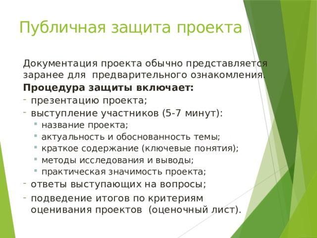 Публичная защита проекта Документация проекта обычно представляется заранее для предварительного ознакомления. Процедура защиты включает: презентацию проекта; выступление участников (5-7 минут): название проекта; актуальность и обоснованность темы; краткое содержание (ключевые понятия); методы исследования и выводы; практическая значимость проекта; название проекта; актуальность и обоснованность темы; краткое содержание (ключевые понятия); методы исследования и выводы; практическая значимость проекта; ответы выступающих на вопросы; подведение итогов по критериям оценивания проектов (оценочный лист). 