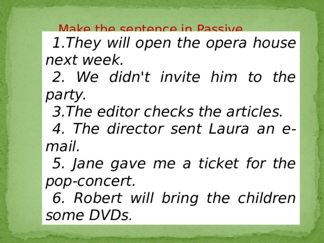 Make the sentence in Passive voice 1.They will open the opera house next week. 2. We didn't invite him to the party. 3.The editor checks the articles. 4. The director sent Laura an e-mail. 5. Jane gave me a ticket for the pop-concert. 6. Robert will bring the children some DVDs . 
