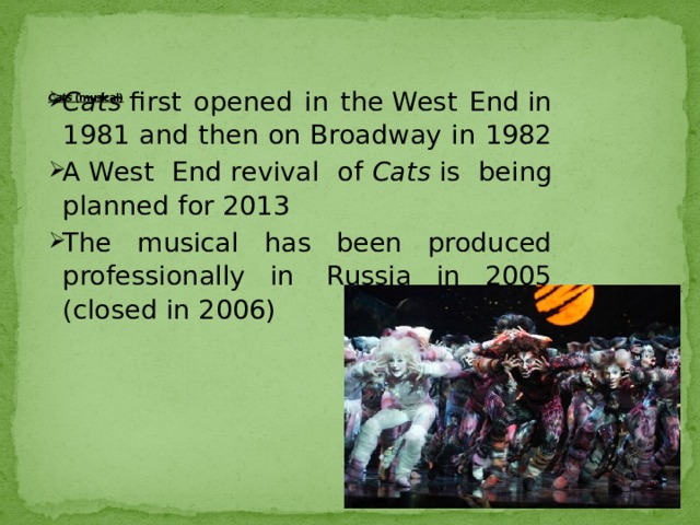    Cats  (musical)   Cats  first opened in the West End in 1981 and then on Broadway in 1982 A West End revival of  Cats  is being planned for 2013 The musical has been produced professionally in  Russia in 2005 (closed in 2006) 