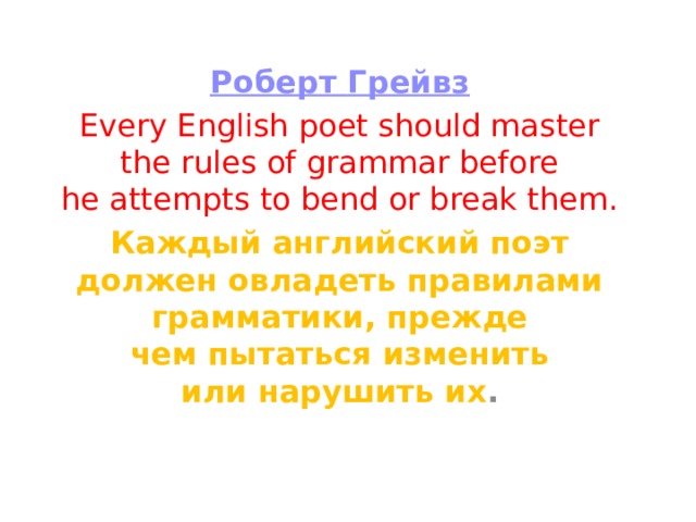 Роберт Грейвз Every English poet should master the rules of grammar before he attempts to bend or break them. Каждый английский поэт должен овладеть правилами грамматики, прежде чем пытаться изменить или нарушить их . 