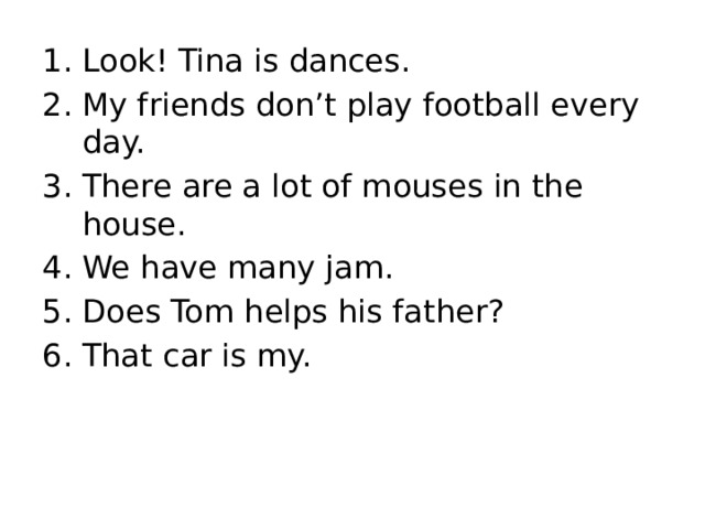 Look! Tina is dances. My friends don’t play football every day. There are a lot of mouses in the house. We have many jam. Does Tom helps his father? That car is my. 