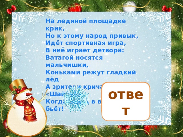 На ледяной площадке крик, Но к этому народ привык, Идёт спортивная игра, В неё играет детвора: Ватагой носятся мальчишки, Коньками режут гладкий лёд А зрители кричат им: «Шайбу!» Когда игрок в ворота бьёт! хоккей ответ 