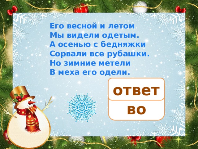 Его весной и летом Мы видели одетым. А осенью с бедняжки Сорвали все рубашки. Но зимние метели В меха его одели. ответ дерево 