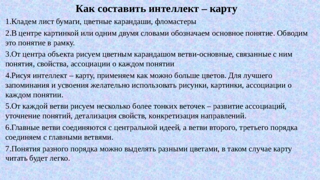 Как составить интеллект – карту 1.Кладем лист бумаги, цветные карандаши, фломастеры 2.В центре картинкой или одним двумя словами обозначаем основное понятие. Обводим это понятие в рамку. 3.От центра объекта рисуем цветным карандашом ветви-основные, связанные с ним понятия, свойства, ассоциации о каждом понятии 4.Рисуя интеллект – карту, применяем как можно больше цветов. Для лучшего запоминания и усвоения желательно использовать рисунки, картинки, ассоциации о каждом понятии. 5.От каждой ветви рисуем несколько более тонких веточек – развитие ассоциаций, уточнение понятий, детализация свойств, конкретизация направлений. 6.Главные ветви соединяются с центральной идеей, а ветви второго, третьего порядка соединяем с главными ветвями. 7.Понятия разного порядка можно выделять разными цветами, в таком случае карту читать будет легко. 