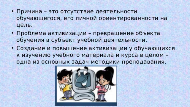 Причина – это отсутствие деятельности обучающегося, его личной ориентированности на цель. Проблема активизации – превращение объекта обучения в субъект учебной деятельности. Создание и повышение активизации у обучающихся к изучению учебного материала и курса в целом – одна из основных задач методики преподавания. 