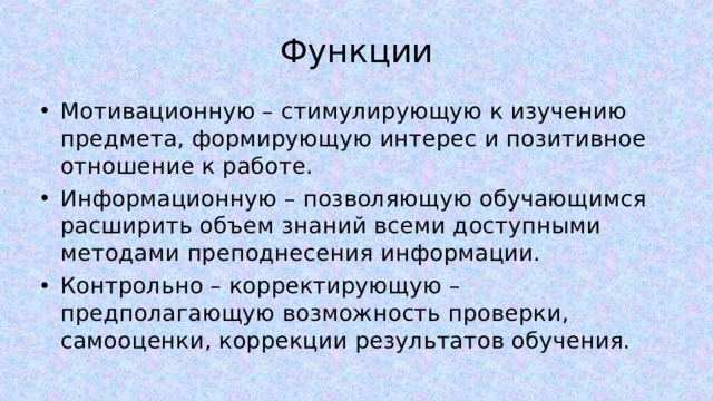 Функции Мотивационную – стимулирующую к изучению предмета, формирующую интерес и позитивное отношение к работе. Информационную – позволяющую обучающимся расширить объем знаний всеми доступными методами преподнесения информации. Контрольно – корректирующую – предполагающую возможность проверки, самооценки, коррекции результатов обучения. 