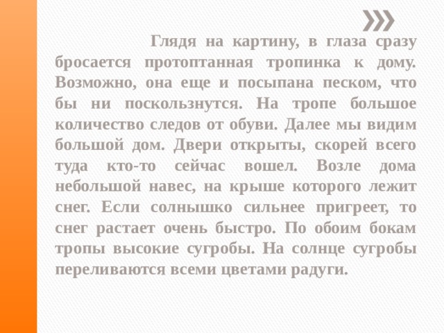   Глядя на картину, в глаза сразу бросается протоптанная тропинка к дому. Возможно, она еще и посыпана песком, что бы ни поскользнутся. На тропе большое количество следов от обуви. Далее мы видим большой дом. Двери открыты, скорей всего туда кто-то сейчас вошел. Возле дома небольшой навес, на крыше которого лежит снег. Если солнышко сильнее пригреет, то снег растает очень быстро. По обоим бокам тропы высокие сугробы. На солнце сугробы переливаются всеми цветами радуги. 