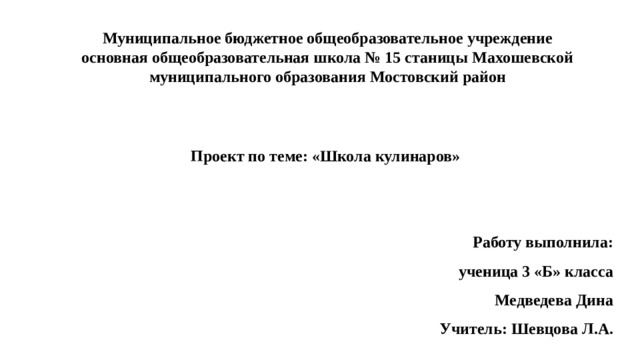Муниципальное бюджетное общеобразовательное учреждение основная общеобразовательная школа № 15 станицы Махошевской муниципального образования Мостовский район Проект по теме: «Школа кулинаров» Работу выполнила: ученица 3 «Б» класса Медведева Дина Учитель: Шевцова Л.А.