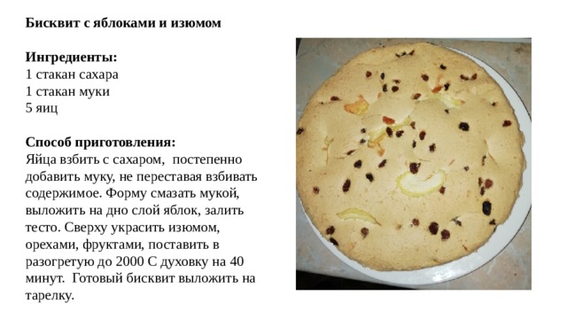 Бисквит с яблоками и изюмом Ингредиенты: 1 стакан сахара 1 стакан муки 5 яиц Способ приготовления: Яйца взбить с сахаром, постепенно добавить муку, не переставая взбивать содержимое. Форму смазать мукой, выложить на дно слой яблок, залить тесто. Сверху украсить изюмом, орехами, фруктами, поставить в разогретую до 2000 С духовку на 40 минут. Готовый бисквит выложить на тарелку.
