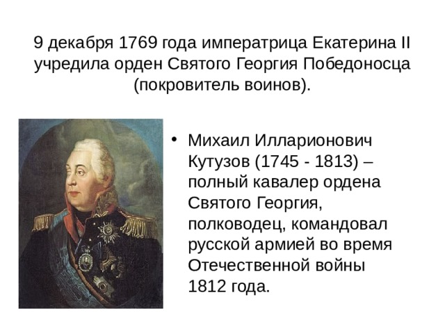 9 декабря 1769 года императрица Екатерина II учредила орден Святого Георгия Победоносца (покровитель воинов). Михаил Илларионович Кутузов (1745 - 1813) – полный кавалер ордена Святого Георгия, полководец, командовал русской армией во время Отечественной войны 1812 года. 