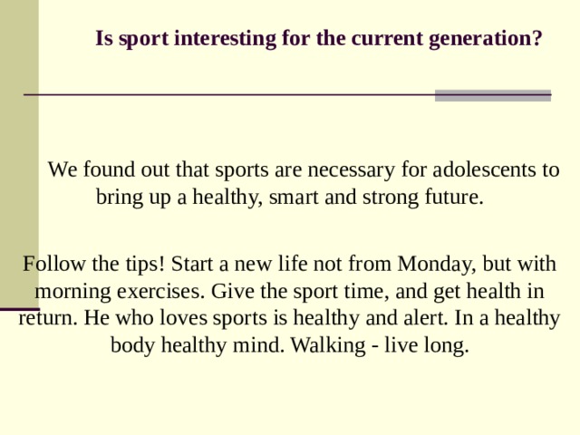  Is sport interesting for the current generation?     We found out that sports are necessary for adolescents to  bring up a healthy, smart and strong future. Follow the tips! Start a new life not from Monday, but with morning exercises. Give the sport time, and get health in return. He who loves sports is healthy and alert. In a healthy body healthy mind. Walking - live long. 