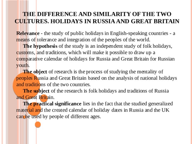 The difference and similarity of the two cultures. Holidays in Russia and Great Britain     Relevance - the study of public holidays in English-speaking countries - a means of tolerance and integration of the peoples of the world.  The hypothesis of the study is an independent study of folk holidays, customs, and traditions, which will make it possible to draw up a comparative calendar of holidays for Russia and Great Britain for Russian youth.  The object of research is the process of studying the mentality of peoples Russia and Great Britain based on the analysis of national holidays and traditions of the two countries.  The subject of the research is folk holidays and traditions of Russia and Great Britain.  The practical significance lies in the fact that the studied generalized material and the created calendar of holiday dates in Russia and the UK can be used by people of different ages.    