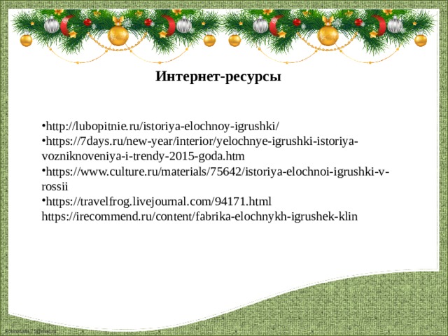 Интернет-ресурсы  http://lubopitnie.ru/istoriya-elochnoy-igrushki/ https://7days.ru/new-year/interior/yelochnye-igrushki-istoriya-vozniknoveniya-i-trendy-2015-goda.htm https://www.culture.ru/materials/75642/istoriya-elochnoi-igrushki-v-rossii https://travelfrog.livejournal.com/94171.html https://irecommend.ru/content/fabrika-elochnykh-igrushek-klin 