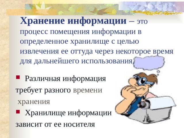 Хранение информации – это процесс помещения информации в определенное хранилище с целью извлечения ее оттуда через некоторое время для дальнейшего использования. Различная информация требует разного времени  хранения Хранилище информации зависит от ее носителя 