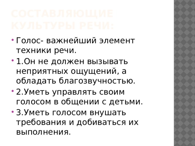 Составляющие культуры речи: Голос- важнейший элемент техники речи. 1.Он не должен вызывать неприятных ощущений, а обладать благозвучностью. 2.Уметь управлять своим голосом в общении с детьми. 3.Уметь голосом внушать требования и добиваться их выполнения. 