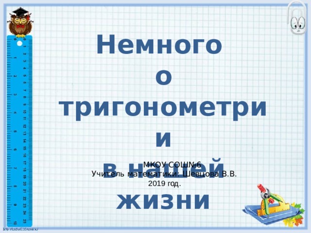 Немного о тригонометрии в нашей жизни  МКОУ СОШ№6 Учитель математики: Шевцова В.В. 2019 год. 