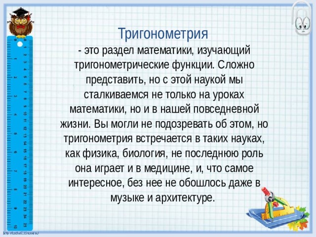 Тригонометрия    - это раздел математики, изучающий тригонометрические функции. Сложно представить, но с этой наукой мы сталкиваемся не только на уроках математики, но и в нашей повседневной жизни. Вы могли не подозревать об этом, но тригонометрия встречается в таких науках, как физика, биология, не последнюю роль она играет и в медицине, и, что самое интересное, без нее не обошлось даже в музыке и архитектуре.  