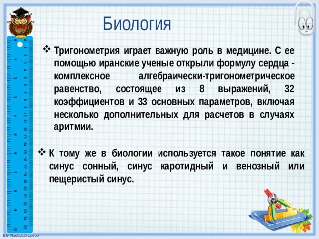 Биология Тригонометрия играет важную роль в медицине. С ее помощью иранские ученые открыли формулу сердца - комплексное алгебраически-тригонометрическое равенство, состоящее из 8 выражений, 32 коэффициентов и 33 основных параметров, включая несколько дополнительных для расчетов в случаях аритмии. К тому же в биологии используется такое понятие как синус сонный, синус каротидный и венозный или пещеристый синус. 