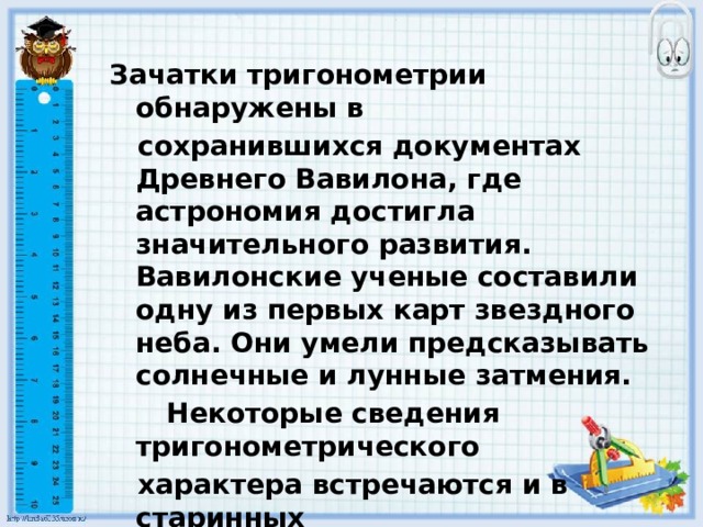 Зачатки тригонометрии обнаружены в  сохранившихся документах Древнего Вавилона, где астрономия достигла значительного развития. Вавилонские ученые составили одну из первых карт звездного неба. Они умели предсказывать солнечные и лунные затмения.  Некоторые сведения тригонометрического  характера встречаются и в старинных  памятниках других народов древности. 