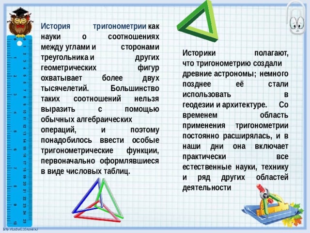 История тригонометрии   как науки о соотношениях между углами и сторонами треугольника и других геометрических фигур охватывает более двух тысячелетий. Большинство таких соотношений нельзя выразить с помощью обычных алгебраических операций, и поэтому понадобилось ввести особые тригонометрические функции, первоначально оформлявшиеся в виде числовых таблиц. Историки полагают, что тригонометрию создали древние астрономы; немного позднее её стали использовать в геодезии и архитектуре. Со временем область применения тригонометрии постоянно расширялась, и в наши дни она включает практически все естественные науки, технику и ряд других областей деятельности 