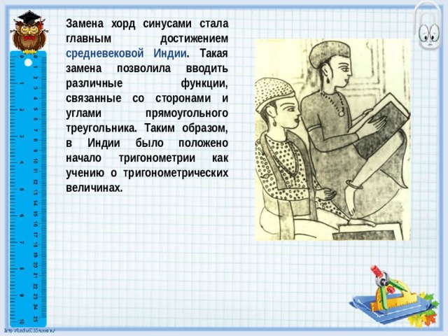 Замена хорд синусами стала главным достижением средневековой Индии . Такая замена позволила вводить различные функции, связанные со сторонами и углами прямоугольного треугольника. Таким образом, в Индии было положено начало тригонометрии как учению о тригонометрических величинах. 