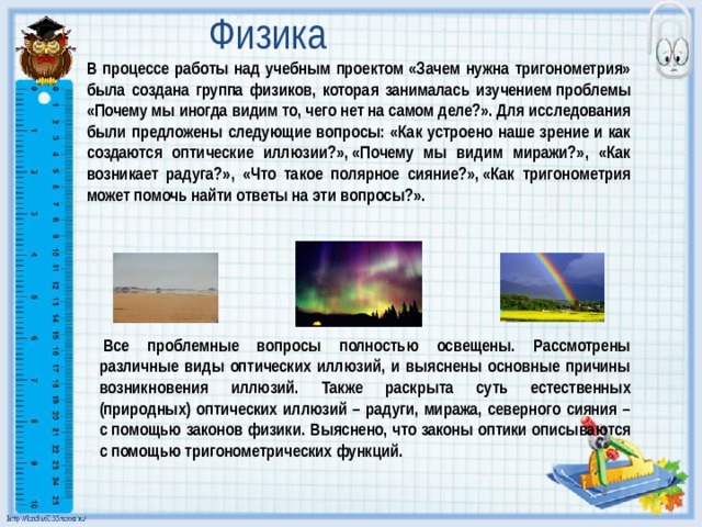 Физика В процессе работы над учебным проектом «Зачем нужна тригонометрия» была создана группа физиков, которая занималась изучением проблемы «Почему мы иногда видим то, чего нет на самом деле?». Для исследования были предложены следующие вопросы: «Как устроено наше зрение и как создаются оптические иллюзии?», «Почему мы видим миражи?», «Как возникает радуга?», «Что такое полярное сияние?», «Как тригонометрия может помочь найти ответы на эти вопросы?».   Все проблемные вопросы полностью освещены. Рассмотрены различные виды оптических иллюзий, и выяснены основные причины возникновения иллюзий. Также раскрыта суть естественных (природных) оптических иллюзий – радуги, миража, северного сияния – с помощью законов физики. Выяснено, что законы оптики описываются с помощью тригонометрических функций. 