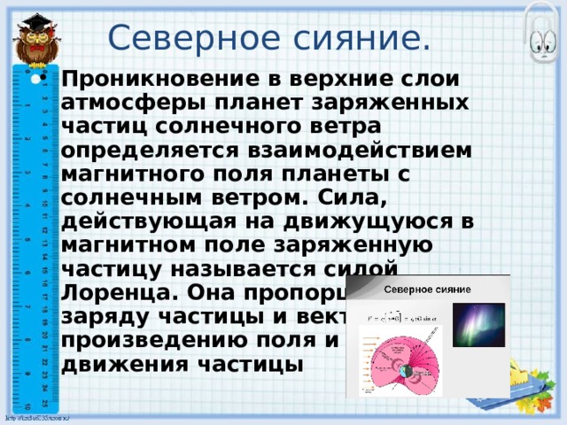 Северное сияние.  Проникновение в верхние слои атмосферы планет заряженных частиц солнечного ветра определяется взаимодействием магнитного поля планеты с солнечным ветром. Сила, действующая на движущуюся в магнитном поле заряженную частицу называется силой Лоренца. Она пропорциональна заряду частицы и векторному произведению поля и скорости движения частицы  