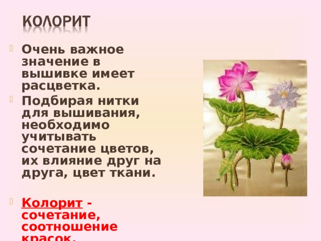 Очень важное значение в вышивке имеет расцветка. Подбирая нитки для вышивания, необходимо учитывать сочетание цветов, их влияние друг на друга, цвет ткани.  Колорит - сочетание, соотношение красок, создающее определенное единство вышивки.  