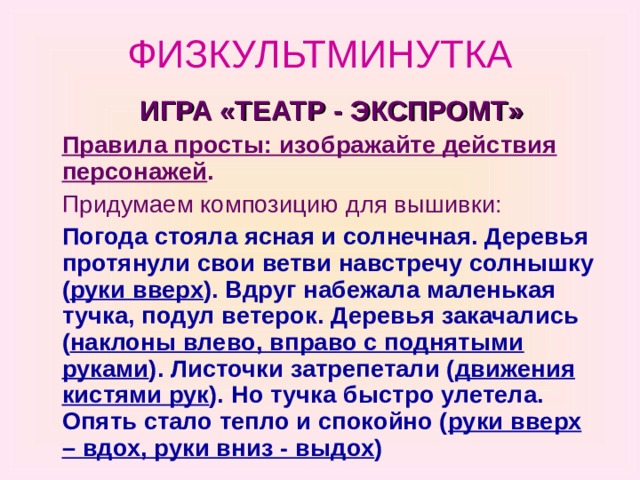 ФИЗКУЛЬТМИНУТКА  ИГРА «ТЕАТР - ЭКСПРОМТ»  Правила просты: изображайте действия персонажей .  Придумаем композицию для вышивки:  Погода стояла ясная и солнечная. Деревья протянули свои ветви навстречу солнышку ( руки вверх ). Вдруг набежала маленькая тучка, подул ветерок. Деревья закачались ( наклоны влево, вправо с поднятыми руками ). Листочки затрепетали ( движения кистями рук ). Но тучка быстро улетела. Опять стало тепло и спокойно ( руки вверх – вдох, руки вниз - выдох ) 
