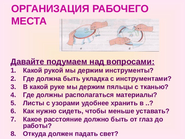 ОРГАНИЗАЦИЯ РАБОЧЕГО МЕСТА Давайте подумаем над вопросами: Какой рукой мы держим инструменты? Где должна быть укладка с инструментами? В какой руке мы держим пяльцы с тканью? Где должны располагаться материалы? Листы с узорами удобнее хранить в ..? Как нужно сидеть, чтобы меньше уставать? Какое расстояние должно быть от глаз до работы? Откуда должен падать свет? 