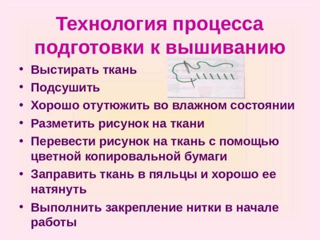 Технология процесса подготовки к вышиванию Выстирать ткань Подсушить Хорошо отутюжить во влажном состоянии Разметить рисунок на ткани Перевести рисунок на ткань с помощью цветной копировальной бумаги Заправить ткань в пяльцы и хорошо ее натянуть Выполнить закрепление нитки в начале работы 