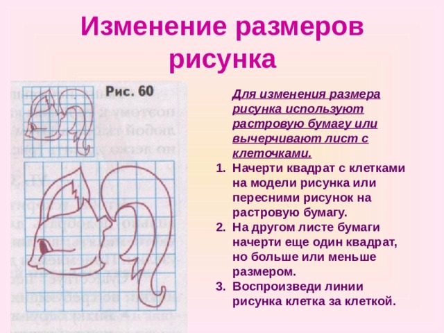 Изменение размеров рисунка  Для изменения размера рисунка используют растровую бумагу или вычерчивают лист с клеточками. Начерти квадрат с клетками на модели рисунка или пересними рисунок на растровую бумагу. На другом листе бумаги начерти еще один квадрат, но больше или меньше размером. Воспроизведи линии рисунка клетка за клеткой. 