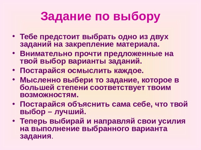 Задание по выбору Тебе предстоит выбрать одно из двух заданий на закрепление материала. Внимательно прочти предложенные на твой выбор варианты заданий. Постарайся осмыслить каждое. Мысленно выбери то задание, которое в большей степени соответствует твоим возможностям. Постарайся объяснить сама себе, что твой выбор – лучший. Теперь выбирай и направляй свои усилия на выполнение выбранного варианта задания .  