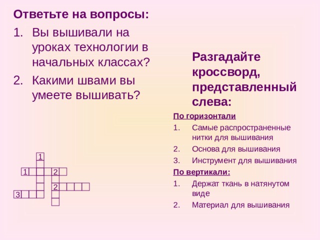 Ответьте на вопросы: Вы вышивали на уроках технологии в начальных классах? Какими швами вы умеете вышивать?  Разгадайте кроссворд, представленный слева: По горизонтали Самые распространенные нитки для вышивания Основа для вышивания Инструмент для вышивания По вертикали: Держат ткань в натянутом виде Материал для вышивания 1 2 1 2 3 