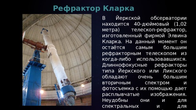 Рефрактор Кларка   В Йеркской обсерватории находится 40-дюймовый (1,02 метра) телескоп-рефрактор, изготовленный фирмой Элвина Кларка. На данный момент он остаётся самым большим рефракторным телескопом из когда-либо использовавшихся.  Длиннофокусные рефракторы типа Йеркского или Ликского обладают очень большим вторичным спектром и фотосъемка с их помощью дает расплывчатые изображения. Неудобны они и для спектральных и для астрометрических наблюдений — с меньшими инструментами получаются лучшие результаты     