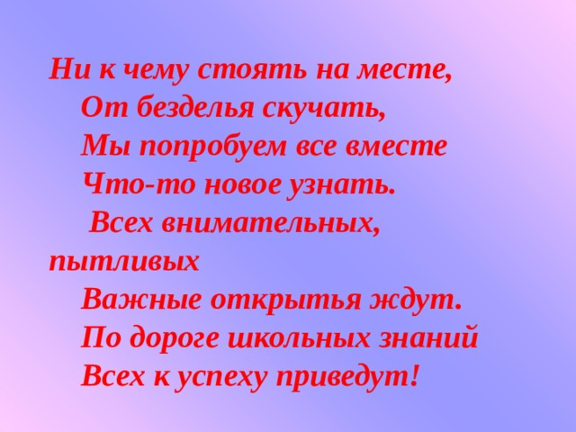 Ни к чему стоять на месте,     От безделья скучать,     Мы попробуем все вместе     Что-то новое узнать.      Всех внимательных, пытливых     Важные открытья ждут.     По дороге школьных знаний     Всех к успеху приведут! 