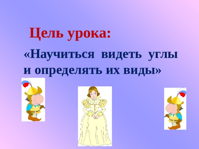Цель урока: «Научиться видеть углы и определять их виды» 