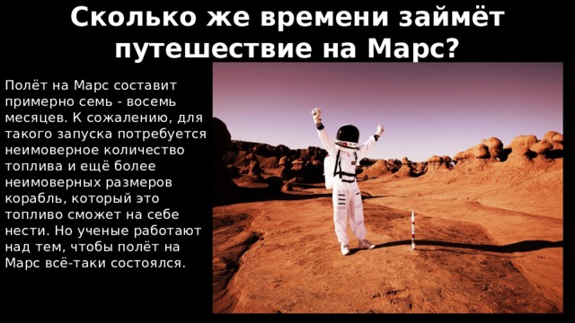 Сколько же времени займёт путешествие на Марс? Полёт на Марс составит примерно семь - восемь месяцев. К сожалению, для такого запуска потребуется неимоверное количество топлива и ещё более неимоверных размеров корабль, который это топливо сможет на себе нести. Но ученые работают над тем, чтобы полёт на Марс всё-таки состоялся. 