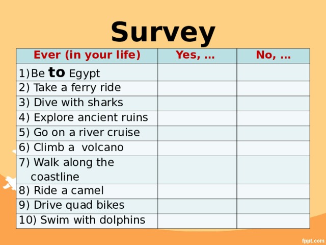 Survey Ever (in your life) Yes, … Be to Egypt No, … 2) Take a ferry ride 3) Dive with sharks 4) Explore ancient ruins 5) Go on a river cruise 6) Climb a volcano 7) Walk along the coastline 8) Ride a camel 9) Drive quad bikes 10) Swim with dolphins 