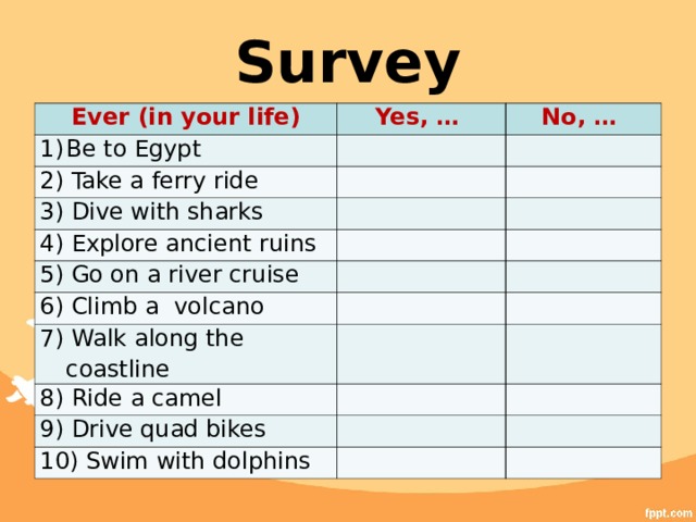 Survey Ever (in your life) Yes, … Be to Egypt No, … 2) Take a ferry ride 3) Dive with sharks 4) Explore ancient ruins 5) Go on a river cruise 6) Climb a volcano 7) Walk along the coastline 8) Ride a camel 9) Drive quad bikes 10) Swim with dolphins 