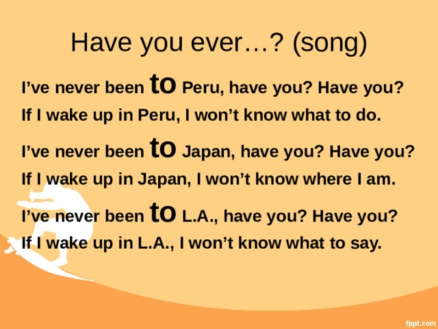 Have you ever…? (song) I’ve never been to Peru, have you? Have you? If I wake up in Peru, I won’t know what to do. I’ve never been to Japan, have you? Have you? If I wake up in Japan, I won’t know where I am. I’ve never been to L.A., have you? Have you? If I wake up in L.A., I won’t know what to say.  